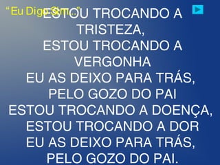 ESTOU TROCANDO A
TRISTEZA,
ESTOU TROCANDO A
VERGONHA
EU AS DEIXO PARA TRÁS,
PELO GOZO DO PAI
ESTOU TROCANDO A DOENÇA,
ESTOU TROCANDO A DOR
EU AS DEIXO PARA TRÁS,
PELO GOZO DO PAI.
“Eu Digo Sim...”
 