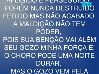 AFLIGIDO E PERSEGUIDO,
PORÉM NUNCA DESTRUÍDO
FERIDO MAS NÃO ACABADO.
A MALDIÇÃO NÃO TEM
PODER,
POIS SUA BÊNÇÃO VAI ALÉM
SEU GOZO MINHA FORÇA É!
O CHORO PODE UMA NOITE
DURAR,
MAS O GOZO VEM PELA
 