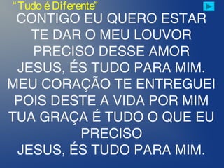 CONTIGO EU QUERO ESTAR
TE DAR O MEU LOUVOR
PRECISO DESSE AMOR
JESUS, ÉS TUDO PARA MIM.
MEU CORAÇÃO TE ENTREGUEI
POIS DESTE A VIDA POR MIM
TUA GRAÇA É TUDO O QUE EU
PRECISO
JESUS, ÉS TUDO PARA MIM.
“Tudo éDiferente”
 