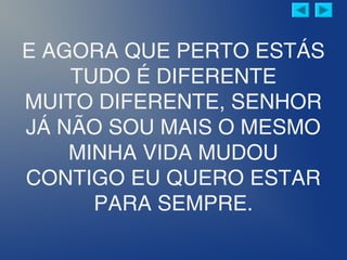 E AGORA QUE PERTO ESTÁS
TUDO É DIFERENTE
MUITO DIFERENTE, SENHOR
JÁ NÃO SOU MAIS O MESMO
MINHA VIDA MUDOU
CONTIGO EU QUERO ESTAR
PARA SEMPRE.
 