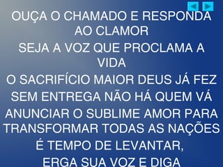 OUÇA O CHAMADO E RESPONDA
AO CLAMOR
SEJA A VOZ QUE PROCLAMA A
VIDA
O SACRIFÍCIO MAIOR DEUS JÁ FEZ
SEM ENTREGA NÃO HÁ QUEM VÁ
ANUNCIAR O SUBLIME AMOR PARA
TRANSFORMAR TODAS AS NAÇÕES
É TEMPO DE LEVANTAR,
ERGA SUA VOZ E DIGA
 