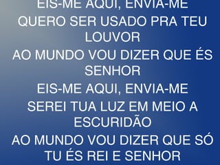 EIS-ME AQUI, ENVIA-ME
QUERO SER USADO PRA TEU
LOUVOR
AO MUNDO VOU DIZER QUE ÉS
SENHOR
EIS-ME AQUI, ENVIA-ME
SEREI TUA LUZ EM MEIO A
ESCURIDÃO
AO MUNDO VOU DIZER QUE SÓ
TU ÉS REI E SENHOR
 