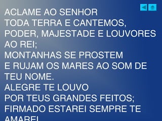 ACLAME AO SENHOR
TODA TERRA E CANTEMOS,
PODER, MAJESTADE E LOUVORES
AO REI;
MONTANHAS SE PROSTEM
E RUJAM OS MARES AO SOM DE
TEU NOME.
ALEGRE TE LOUVO
POR TEUS GRANDES FEITOS;
FIRMADO ESTAREI SEMPRE TE
 