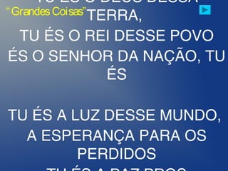 TU ÉS O DEUS DESSA
TERRA,
TU ÉS O REI DESSE POVO
ÉS O SENHOR DA NAÇÃO, TU
ÉS
TU ÉS A LUZ DESSE MUNDO,
A ESPERANÇA PARA OS
PERDIDOS
“GrandesCoisas”
 