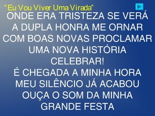 ONDE ERA TRISTEZA SE VERÁ
A DUPLA HONRA ME ORNAR
COM BOAS NOVAS PROCLAMAR
UMA NOVA HISTÓRIA
CELEBRAR!
É CHEGADA A MINHA HORA
MEU SILÊNCIO JÁ ACABOU
OUÇA O SOM DA MINHA
GRANDE FESTA
“Eu Vou Viver UmaVirada”
 