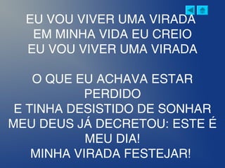 EU VOU VIVER UMA VIRADA
EM MINHA VIDA EU CREIO
EU VOU VIVER UMA VIRADA
O QUE EU ACHAVA ESTAR
PERDIDO
E TINHA DESISTIDO DE SONHAR
MEU DEUS JÁ DECRETOU: ESTE É
MEU DIA!
MINHA VIRADA FESTEJAR! 
 