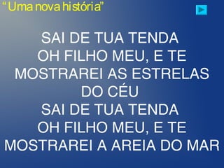 “Umanovahistória”
SAI DE TUA TENDA
OH FILHO MEU, E TE
MOSTRAREI AS ESTRELAS
DO CÉU
SAI DE TUA TENDA
OH FILHO MEU, E TE
MOSTRAREI A AREIA DO MAR
 
