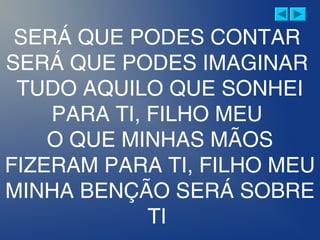 SERÁ QUE PODES CONTAR
SERÁ QUE PODES IMAGINAR
TUDO AQUILO QUE SONHEI
PARA TI, FILHO MEU
O QUE MINHAS MÃOS
FIZERAM PARA TI, FILHO MEU
MINHA BENÇÃO SERÁ SOBRE
TI
 