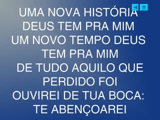 UMA NOVA HISTÓRIA
DEUS TEM PRA MIM
UM NOVO TEMPO DEUS
TEM PRA MIM
DE TUDO AQUILO QUE
PERDIDO FOI
OUVIREI DE TUA BOCA:
TE ABENÇOAREI
 