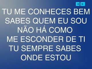 TU ME CONHECES BEM
SABES QUEM EU SOU
NÃO HÁ COMO
ME ESCONDER DE TI
TU SEMPRE SABES
ONDE ESTOU
 
