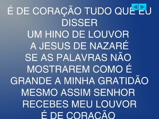 É DE CORAÇÃO TUDO QUE EU
DISSER
UM HINO DE LOUVOR
A JESUS DE NAZARÉ
SE AS PALAVRAS NÃO
MOSTRAREM COMO É
GRANDE A MINHA GRATIDÃO
MESMO ASSIM SENHOR
RECEBES MEU LOUVOR
 