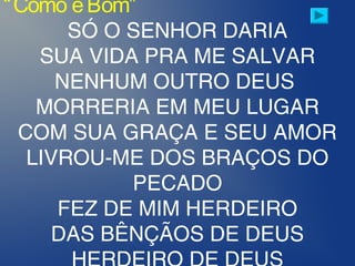 “Como éBom”
SÓ O SENHOR DARIA
SUA VIDA PRA ME SALVAR
NENHUM OUTRO DEUS
MORRERIA EM MEU LUGAR
COM SUA GRAÇA E SEU AMOR
LIVROU-ME DOS BRAÇOS DO
PECADO
FEZ DE MIM HERDEIRO
DAS BÊNÇÃOS DE DEUS
 