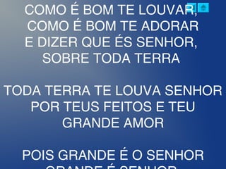 COMO É BOM TE LOUVAR,
COMO É BOM TE ADORAR
E DIZER QUE ÉS SENHOR,
SOBRE TODA TERRA
TODA TERRA TE LOUVA SENHOR
POR TEUS FEITOS E TEU
GRANDE AMOR
POIS GRANDE É O SENHOR
 