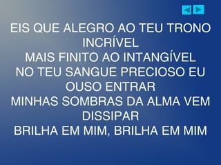 EIS QUE ALEGRO AO TEU TRONO
INCRÍVEL
MAIS FINITO AO INTANGÍVEL
NO TEU SANGUE PRECIOSO EU
OUSO ENTRAR
MINHAS SOMBRAS DA ALMA VEM
DISSIPAR
BRILHA EM MIM, BRILHA EM MIM
 