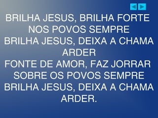 BRILHA JESUS, BRILHA FORTE
NOS POVOS SEMPRE
BRILHA JESUS, DEIXA A CHAMA
ARDER
FONTE DE AMOR, FAZ JORRAR
SOBRE OS POVOS SEMPRE
BRILHA JESUS, DEIXA A CHAMA
ARDER.
 