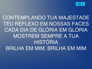 CONTEMPLANDO TUA MAJESTADE
TEU REFLEXO EM NOSSAS FACES
CADA DIA DE GLÓRIA EM GLÓRIA
MOSTREM SEMPRE A TUA
HISTÓRIA
BRILHA EM MIM, BRILHA EM MIM
 