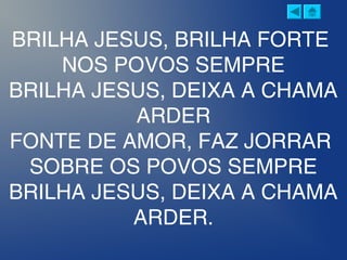 BRILHA JESUS, BRILHA FORTE
NOS POVOS SEMPRE
BRILHA JESUS, DEIXA A CHAMA
ARDER
FONTE DE AMOR, FAZ JORRAR
SOBRE OS POVOS SEMPRE
BRILHA JESUS, DEIXA A CHAMA
ARDER.
 