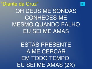 “Diante da Cruz”
OH DEUS ME SONDAS
CONHECES-ME
MESMO QUANDO FALHO
EU SEI ME AMAS
ESTÁS PRESENTE
A ME CERCAR
EM TODO TEMPO 
EU SEI ME AMAS (2X)
 