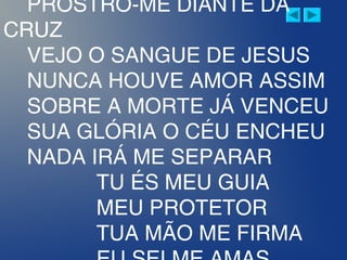 PROSTRO-ME DIANTE DA
CRUZ
VEJO O SANGUE DE JESUS
NUNCA HOUVE AMOR ASSIM
SOBRE A MORTE JÁ VENCEU
SUA GLÓRIA O CÉU ENCHEU
NADA IRÁ ME SEPARAR
TU ÉS MEU GUIA
MEU PROTETOR
TUA MÃO ME FIRMA
 
