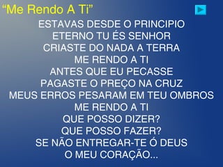 “Me Rendo A Ti”
ESTAVAS DESDE O PRINCIPIO
ETERNO TU ÉS SENHOR
CRIASTE DO NADA A TERRA
ME RENDO A TI
ANTES QUE EU PECASSE
PAGASTE O PREÇO NA CRUZ
MEUS ERROS PESARAM EM TEU OMBROS
ME RENDO A TI
QUE POSSO DIZER?
QUE POSSO FAZER?
SE NÃO ENTREGAR-TE Ó DEUS
O MEU CORAÇÃO...
 