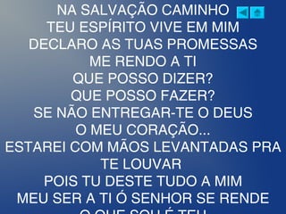 NA SALVAÇÃO CAMINHO
TEU ESPÍRITO VIVE EM MIM
DECLARO AS TUAS PROMESSAS
ME RENDO A TI
QUE POSSO DIZER?
QUE POSSO FAZER?
SE NÃO ENTREGAR-TE O DEUS
O MEU CORAÇÃO...
ESTAREI COM MÃOS LEVANTADAS PRA
TE LOUVAR 
POIS TU DESTE TUDO A MIM
MEU SER A TI Ó SENHOR SE RENDE
 