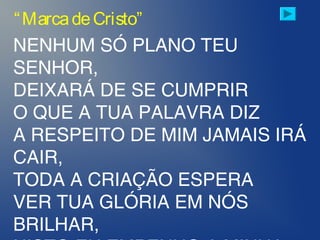 NENHUM SÓ PLANO TEU
SENHOR,
DEIXARÁ DE SE CUMPRIR
O QUE A TUA PALAVRA DIZ
A RESPEITO DE MIM JAMAIS IRÁ
CAIR,
TODA A CRIAÇÃO ESPERA
VER TUA GLÓRIA EM NÓS
BRILHAR,
“MarcadeCristo”
 
