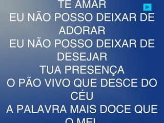 TE AMAR
EU NÃO POSSO DEIXAR DE
ADORAR
EU NÃO POSSO DEIXAR DE
DESEJAR
TUA PRESENÇA
O PÃO VIVO QUE DESCE DO
CÉU
A PALAVRA MAIS DOCE QUE
 