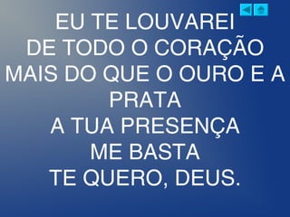 EU TE LOUVAREI
DE TODO O CORAÇÃO
MAIS DO QUE O OURO E A
PRATA
A TUA PRESENÇA
ME BASTA
TE QUERO, DEUS.
 