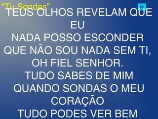 “Tu Sondas”
TEUS OLHOS REVELAM QUE
EU 
NADA POSSO ESCONDER 
QUE NÃO SOU NADA SEM TI,
OH FIEL SENHOR. 
TUDO SABES DE MIM
QUANDO SONDAS O MEU
CORAÇÃO 
TUDO PODES VER BEM
 
