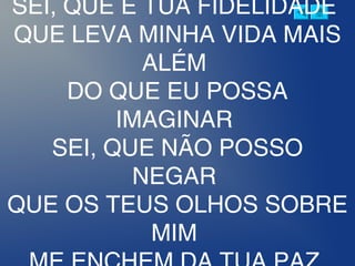 SEI, QUE É TUA FIDELIDADE 
QUE LEVA MINHA VIDA MAIS
ALÉM 
DO QUE EU POSSA
IMAGINAR 
SEI, QUE NÃO POSSO
NEGAR 
QUE OS TEUS OLHOS SOBRE
MIM 
 