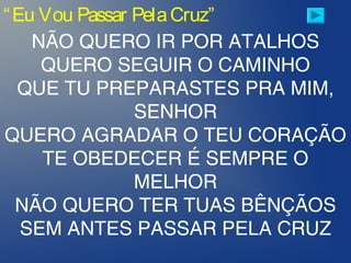 “Eu Vou Passar PelaCruz”
NÃO QUERO IR POR ATALHOS
QUERO SEGUIR O CAMINHO
QUE TU PREPARASTES PRA MIM,
SENHOR
QUERO AGRADAR O TEU CORAÇÃO
TE OBEDECER É SEMPRE O
MELHOR
NÃO QUERO TER TUAS BÊNÇÃOS
SEM ANTES PASSAR PELA CRUZ
 