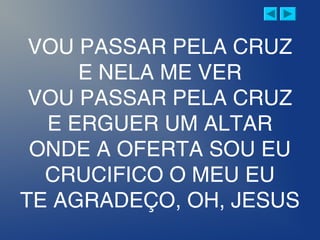 VOU PASSAR PELA CRUZ
E NELA ME VER
VOU PASSAR PELA CRUZ
E ERGUER UM ALTAR
ONDE A OFERTA SOU EU
CRUCIFICO O MEU EU
TE AGRADEÇO, OH, JESUS
 