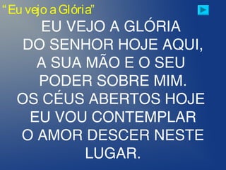 “Eu vejo aGlória”
EU VEJO A GLÓRIA
DO SENHOR HOJE AQUI,
A SUA MÃO E O SEU
PODER SOBRE MIM.
OS CÉUS ABERTOS HOJE
EU VOU CONTEMPLAR
O AMOR DESCER NESTE
LUGAR.
 