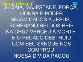 “AleluiaHosana”
GLÓRIA, MAJESTADE, FORÇA,
HONRA E PODER
SEJAM DADOS A JESUS,
SOBERANO REI DOS REIS
NA CRUZ VENCEU A MORTE
E O PECADO DESTRUIU
COM SEU SANGUE NOS
COMPROU
NOSSA DÍVIDA PAGOU
 