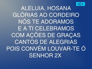 ALELUIA, HOSANA
GLÓRIAS AO CORDEIRO
NÓS TE ADORAMOS
E A TI CELEBRAMOS
COM AÇÕES DE GRAÇAS
CANTOS DE ALEGRIAS
POIS CONVÉM LOUVAR-TE Ó
SENHOR 2X
 