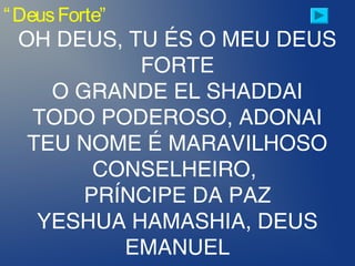 “DeusForte”
OH DEUS, TU ÉS O MEU DEUS
FORTE
O GRANDE EL SHADDAI
TODO PODEROSO, ADONAI
TEU NOME É MARAVILHOSO
CONSELHEIRO,
PRÍNCIPE DA PAZ
YESHUA HAMASHIA, DEUS
EMANUEL
 