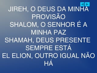 JIREH, O DEUS DA MINHA
PROVISÃO
SHALOM, O SENHOR É A
MINHA PAZ
SHAMAH, DEUS PRESENTE
SEMPRE ESTÁ
EL ELION, OUTRO IGUAL NÃO
HÁ
 