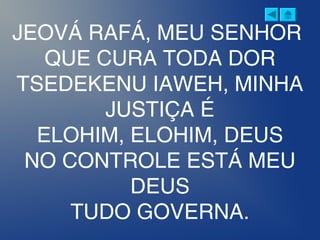 JEOVÁ RAFÁ, MEU SENHOR
QUE CURA TODA DOR
TSEDEKENU IAWEH, MINHA
JUSTIÇA É
ELOHIM, ELOHIM, DEUS
NO CONTROLE ESTÁ MEU
DEUS
TUDO GOVERNA.
 