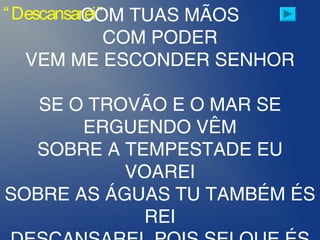 “Descansarei”COM TUAS MÃOS
COM PODER
VEM ME ESCONDER SENHOR
SE O TROVÃO E O MAR SE
ERGUENDO VÊM
SOBRE A TEMPESTADE EU
VOAREI
SOBRE AS ÁGUAS TU TAMBÉM ÉS
REI
 