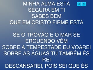 MINHA ALMA ESTÁ
SEGURA EM TI
SABES BEM
QUE EM CRISTO FIRME ESTÁ
SE O TROVÃO E O MAR SE
ERGUENDO VÊM
SOBRE A TEMPESTADE EU VOAREI
SOBRE AS ÁGUAS TU TAMBÉM ÉS
REI
DESCANSAREI, POIS SEI QUE ÉS
 