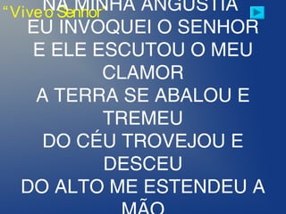 “Viveo Senhor”NA MINHA ANGÚSTIA
EU INVOQUEI O SENHOR
E ELE ESCUTOU O MEU
CLAMOR
A TERRA SE ABALOU E
TREMEU
DO CÉU TROVEJOU E
DESCEU
DO ALTO ME ESTENDEU A
 