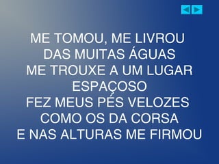 ME TOMOU, ME LIVROU
DAS MUITAS ÁGUAS
ME TROUXE A UM LUGAR
ESPAÇOSO
FEZ MEUS PÉS VELOZES
COMO OS DA CORSA
E NAS ALTURAS ME FIRMOU
 