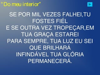 “Do meu interior”
SE POR MIL VEZES FALHEI,TU
FOSTES FIÉL
E SE OUTRA VEZ TROPEÇAR,EM
TUA GRAÇA ESTAREI
PARA SEMPRE, TUA LUZ EU SEI
QUE BRILHARÁ
INFINDÁVEL TUA GLÓRIA
PERMANECERÁ.
 