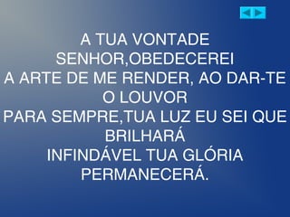 A TUA VONTADE
SENHOR,OBEDECEREI
A ARTE DE ME RENDER, AO DAR-TE
O LOUVOR
PARA SEMPRE,TUA LUZ EU SEI QUE
BRILHARÁ
INFINDÁVEL TUA GLÓRIA
PERMANECERÁ.
 