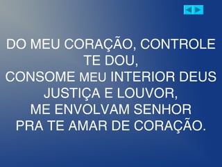 DO MEU CORAÇÃO, CONTROLE
TE DOU,
CONSOME MEU INTERIOR DEUS
JUSTIÇA E LOUVOR,
ME ENVOLVAM SENHOR
PRA TE AMAR DE CORAÇÃO.
 