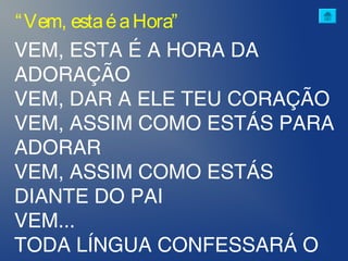 VEM, ESTA É A HORA DA
ADORAÇÃO
VEM, DAR A ELE TEU CORAÇÃO
VEM, ASSIM COMO ESTÁS PARA
ADORAR
VEM, ASSIM COMO ESTÁS
DIANTE DO PAI
VEM...
TODA LÍNGUA CONFESSARÁ O
“Vem, estaéaHora”
 
