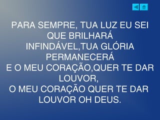 PARA SEMPRE, TUA LUZ EU SEI
QUE BRILHARÁ
INFINDÁVEL,TUA GLÓRIA
PERMANECERÁ
E O MEU CORAÇÃO,QUER TE DAR
LOUVOR,
O MEU CORAÇÃO QUER TE DAR
LOUVOR OH DEUS.
 
