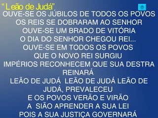 “Leão deJudá”
OUVE-SE OS JÚBILOS DE TODOS OS POVOS
OS REIS SE DOBRARAM AO SENHOR
OUVE-SE UM BRADO DE VITÓRIA
O DIA DO SENHOR CHEGOU REI...
OUVE-SE EM TODOS OS POVOS
QUE O NOVO REI SURGIU
IMPÉRIOS RECONHECEM QUE SUA DESTRA
REINARÁ
LEÃO DE JUDÁ LEÃO DE JUDÁ LEÃO DE
JUDÁ, PREVALECEU
E OS POVOS VERÃO E VIRÃO
A SIÃO APRENDER A SUA LEI
POIS A SUA JUSTIÇA GOVERNARÁ
 