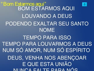 “Bom Estarmosaqui”
BOM ESTARMOS AQUI
LOUVANDO A DEUS
PODENDO EXALTAR SEU SANTO
NOME
TEMPO PARA ISSO
TEMPO PARA LOUVARMOS A DEUS
NUM SÓ AMOR, NUM SÓ ESPÍRITO
DEUS, VENHA NOS ABENÇOAR
E QUE ESTA UNIÃO
 