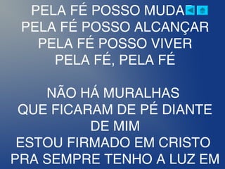 PELA FÉ POSSO MUDAR
PELA FÉ POSSO ALCANÇAR
PELA FÉ POSSO VIVER
PELA FÉ, PELA FÉ
NÃO HÁ MURALHAS
QUE FICARAM DE PÉ DIANTE
DE MIM
ESTOU FIRMADO EM CRISTO
PRA SEMPRE TENHO A LUZ EM
 